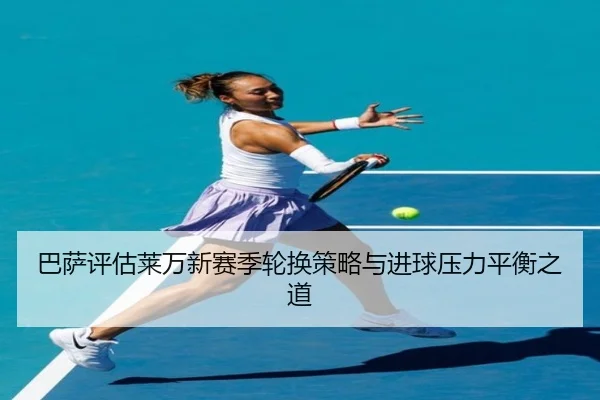 巴萨评估莱万新赛季轮换策略与进球压力平衡之道