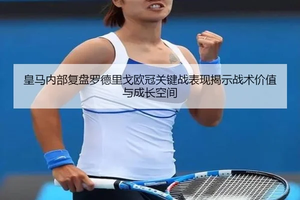 皇马内部复盘罗德里戈欧冠关键战表现揭示战术价值与成长空间