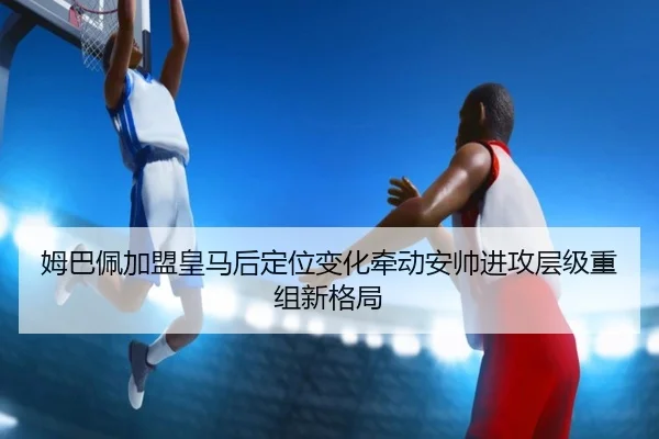 姆巴佩加盟皇马后定位变化牵动安帅进攻层级重组新格局